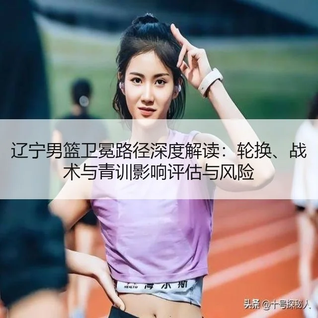 辽宁男篮卫冕路径深度解读:轮换、战术与青训影响评估与风险